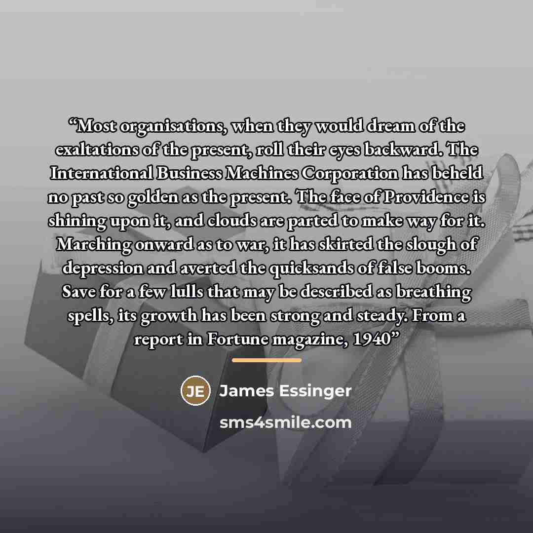 “Most organisations, when they would dream of the exaltations of the present, roll their eyes backward. The International Business Machines Corporation has beheld no past so golden as the present. The face of Providence is shining upon it, and clouds are parted to make way for it. Marching onward…” quote by James Essinger