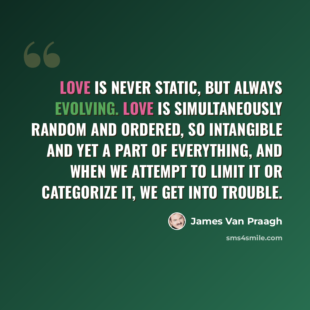 “Love is never static, but always evolving. Love is simultaneously random and ordered, so intangible and yet a part of everything, and when we attempt to limit it or categorize it, we get into trouble.” quote by James Van Praagh