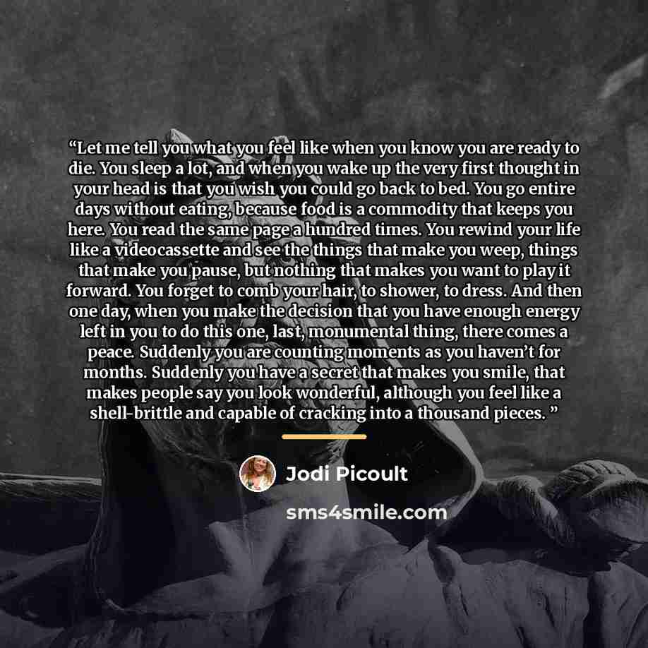“Let me tell you what you feel like when you know you are ready to die. You sleep a lot, and when you wake up the very first thought in your head is that you wish you could go back to bed. You go entire days without eating, because food is a commodity that keeps you here. You read the same page a…” quote by Jodi Picoult