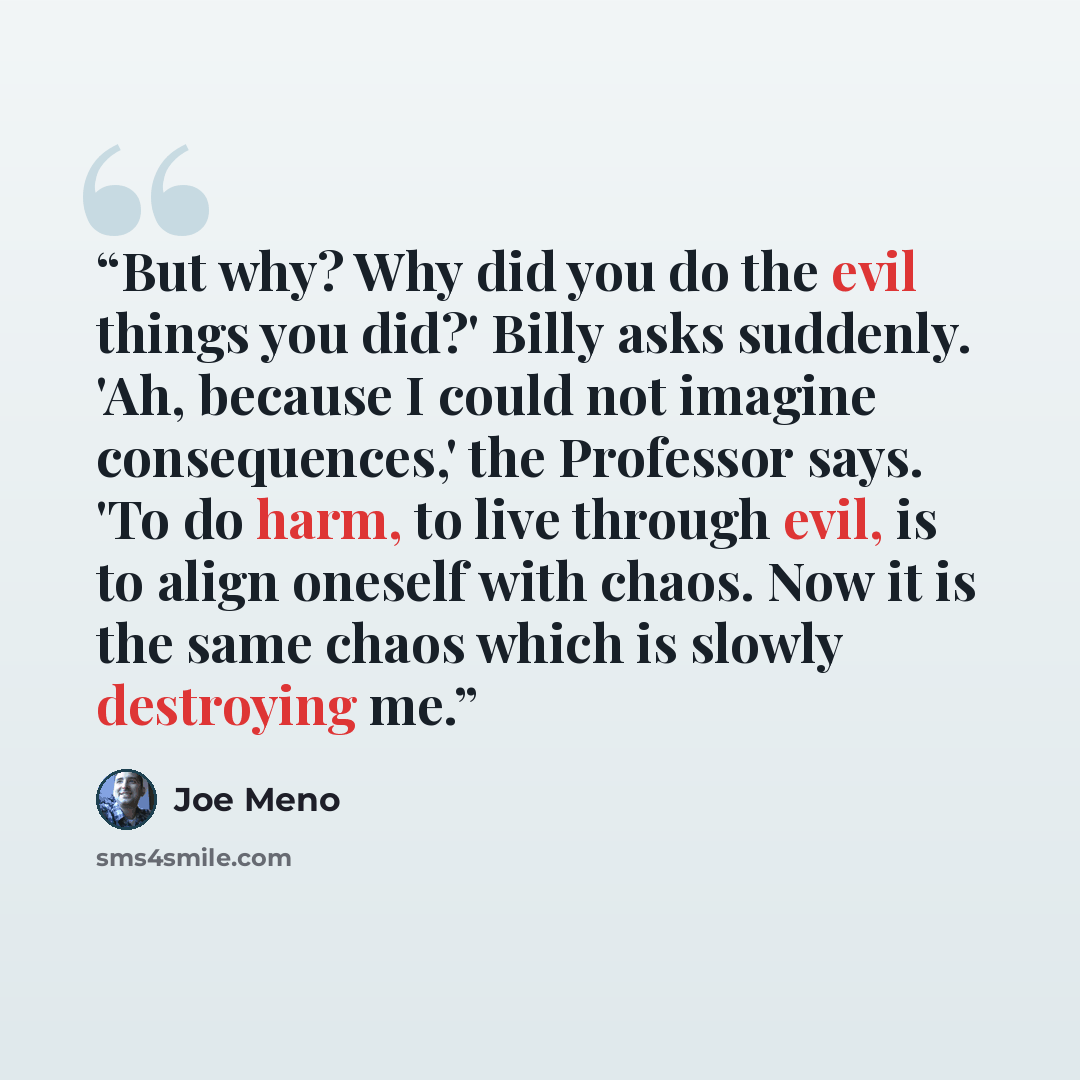 “But why? Why did you do the evil things you did?' Billy asks suddenly. 'Ah, because I could not imagine consequences,' the Professor says. 'To do harm, to live through evil, is to align oneself with chaos. Now it is the same chaos which is slowly destroying me.” quote by Joe Meno