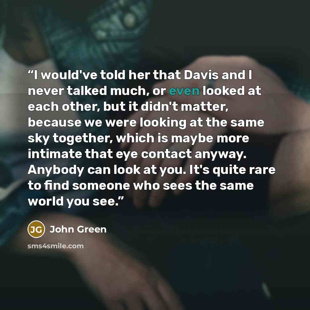 “I would've told her that Davis and I never talked much, or even looked at each other, but it didn't matter, because we were looking at the same sky together, which is maybe more intimate that eye contact anyway. Anybody can look at you. It's quite rare to find someone who sees the same world you…” quote by John Green
