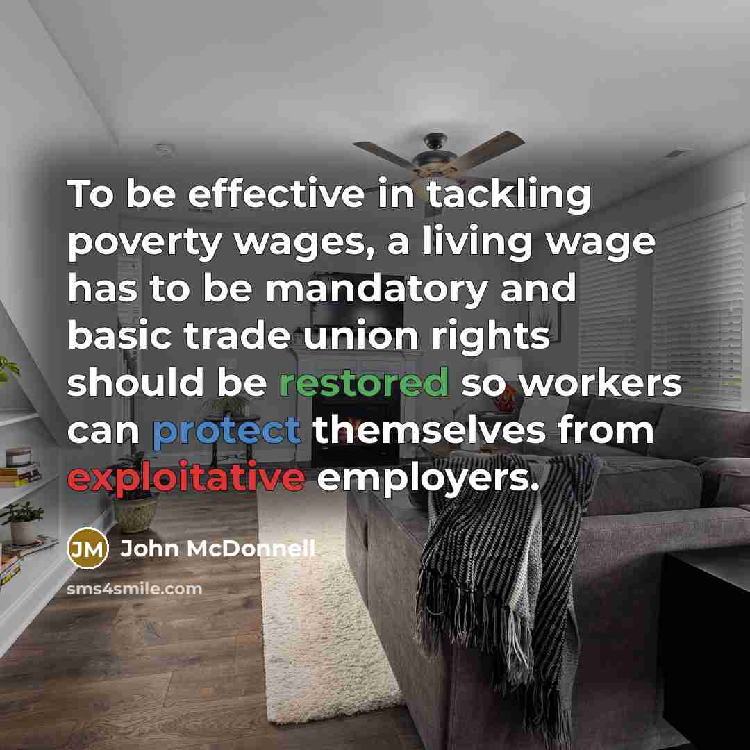 “To be effective in tackling poverty wages, a living wage has to be mandatory and basic trade union rights should be restored so workers can protect themselves from exploitative employers.” quote by John McDonnell