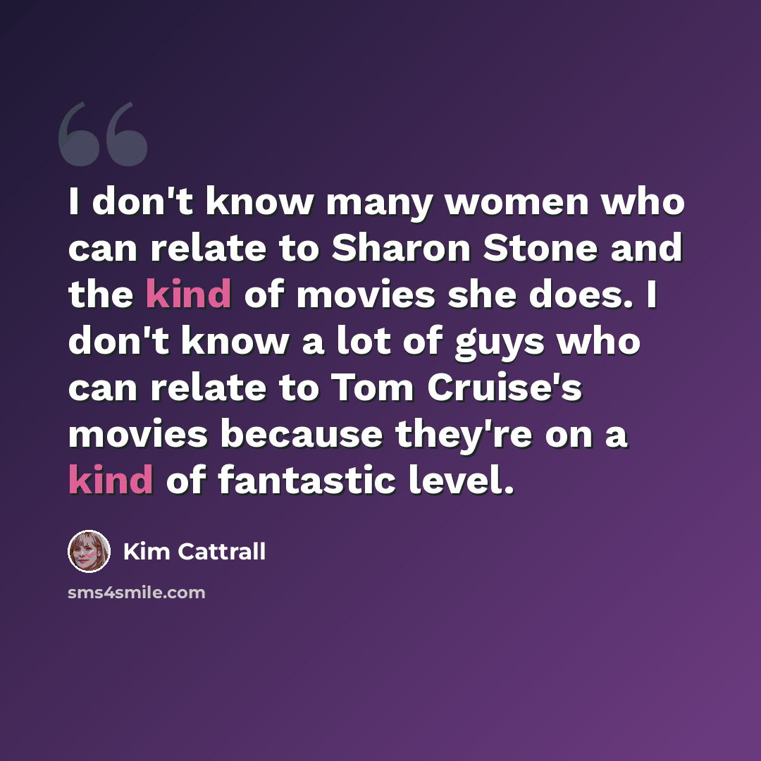 “I don't know many women who can relate to Sharon Stone and the kind of movies she does. I don't know a lot of guys who can relate to Tom Cruise's movies because they're on a kind of fantastic level.” quote by Kim Cattrall