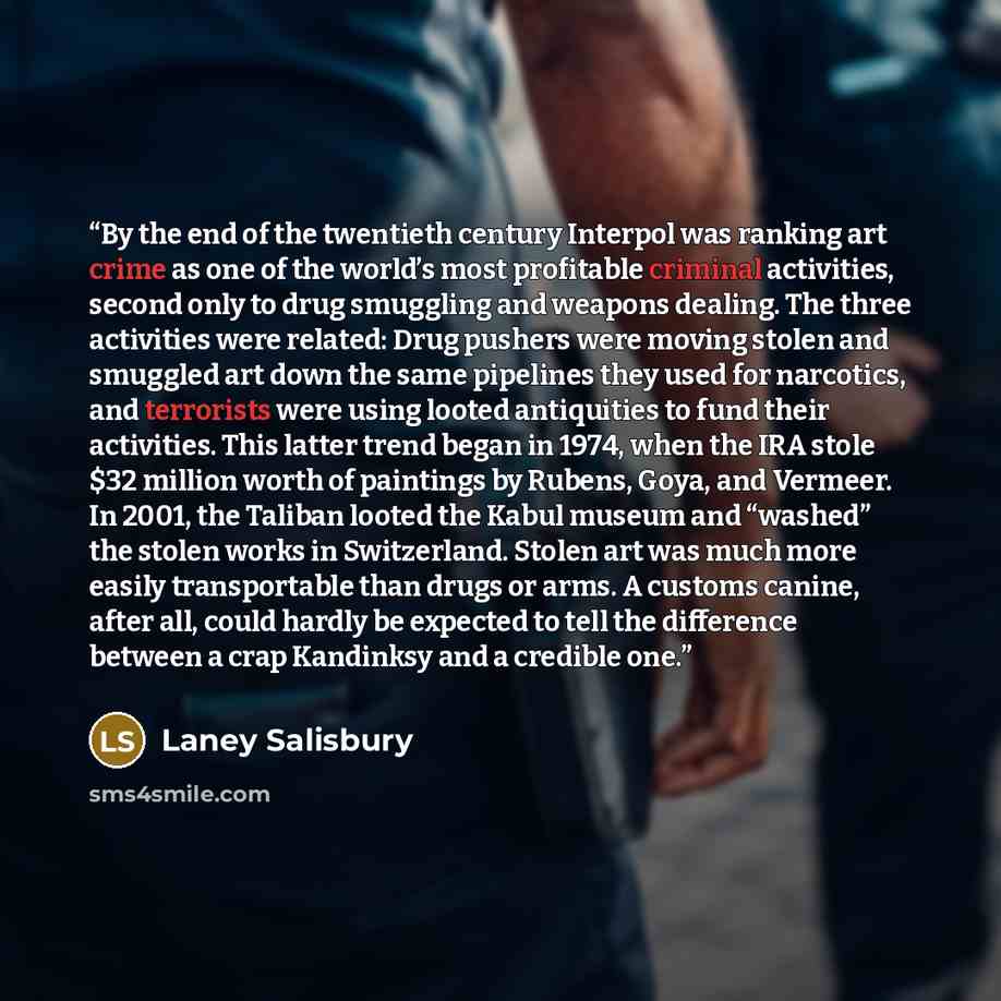 “By the end of the twentieth century Interpol was ranking art crime as one of the world’s most profitable criminal activities, second only to drug smuggling and weapons dealing. The three activities were related: Drug pushers were moving stolen and smuggled art down the same pipelines they used for…” quote by Laney Salisbury