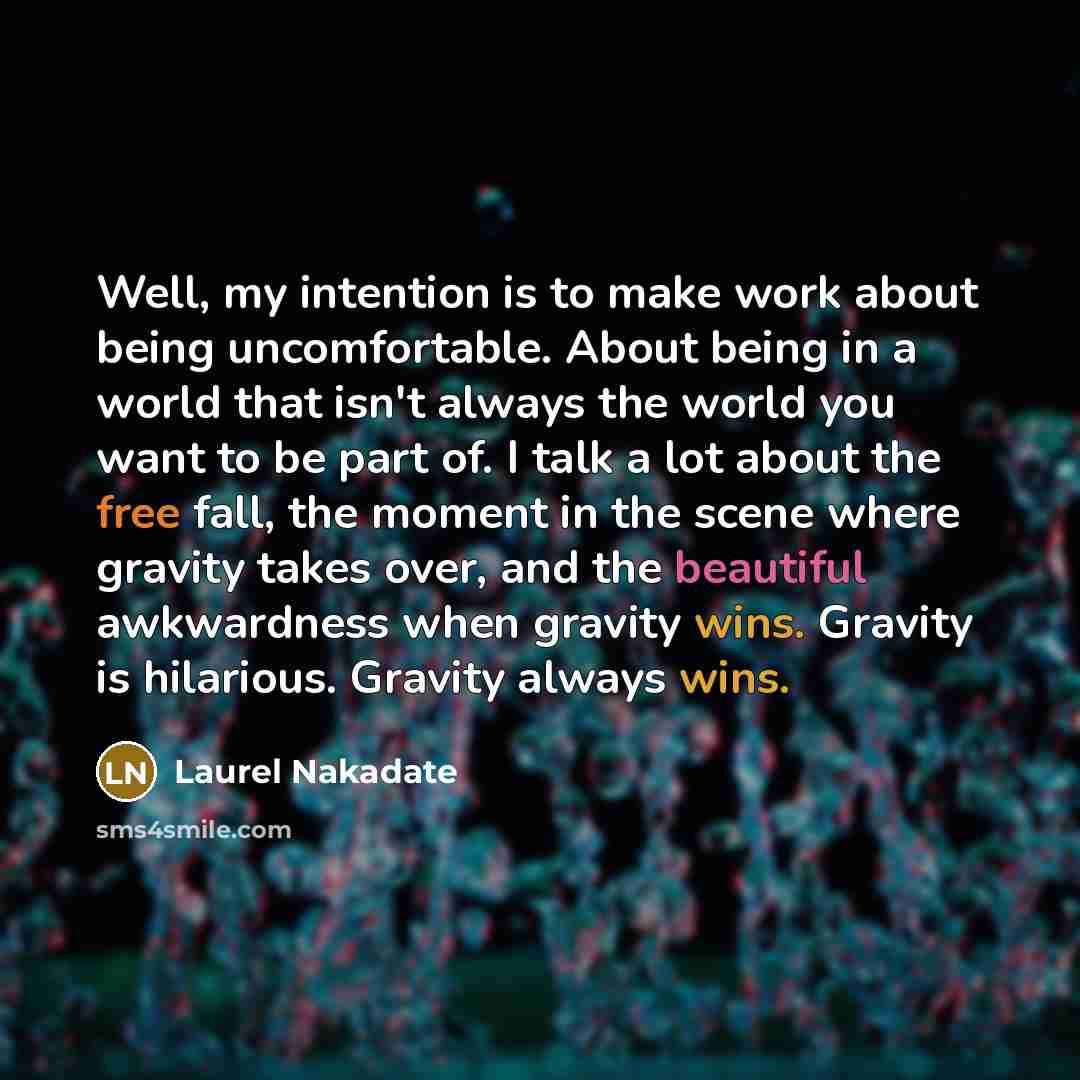 “Well, my intention is to make work about being uncomfortable. About being in a world that isn't always the world you want to be part of. I talk a lot about the free fall, the moment in the scene where gravity takes over, and the beautiful awkwardness when gravity wins. Gravity is hilarious…” quote by Laurel Nakadate
