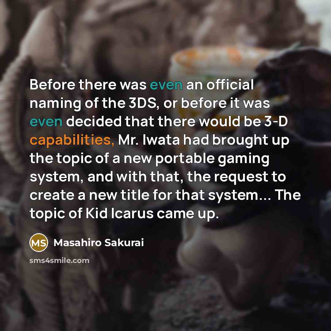 “Before there was even an official naming of the 3DS, or before it was even decided that there would be 3-D capabilities, Mr. Iwata had brought up the topic of a new portable gaming system, and with that, the request to create a new title for that system... The topic of Kid Icarus came up.” quote by Masahiro Sakurai