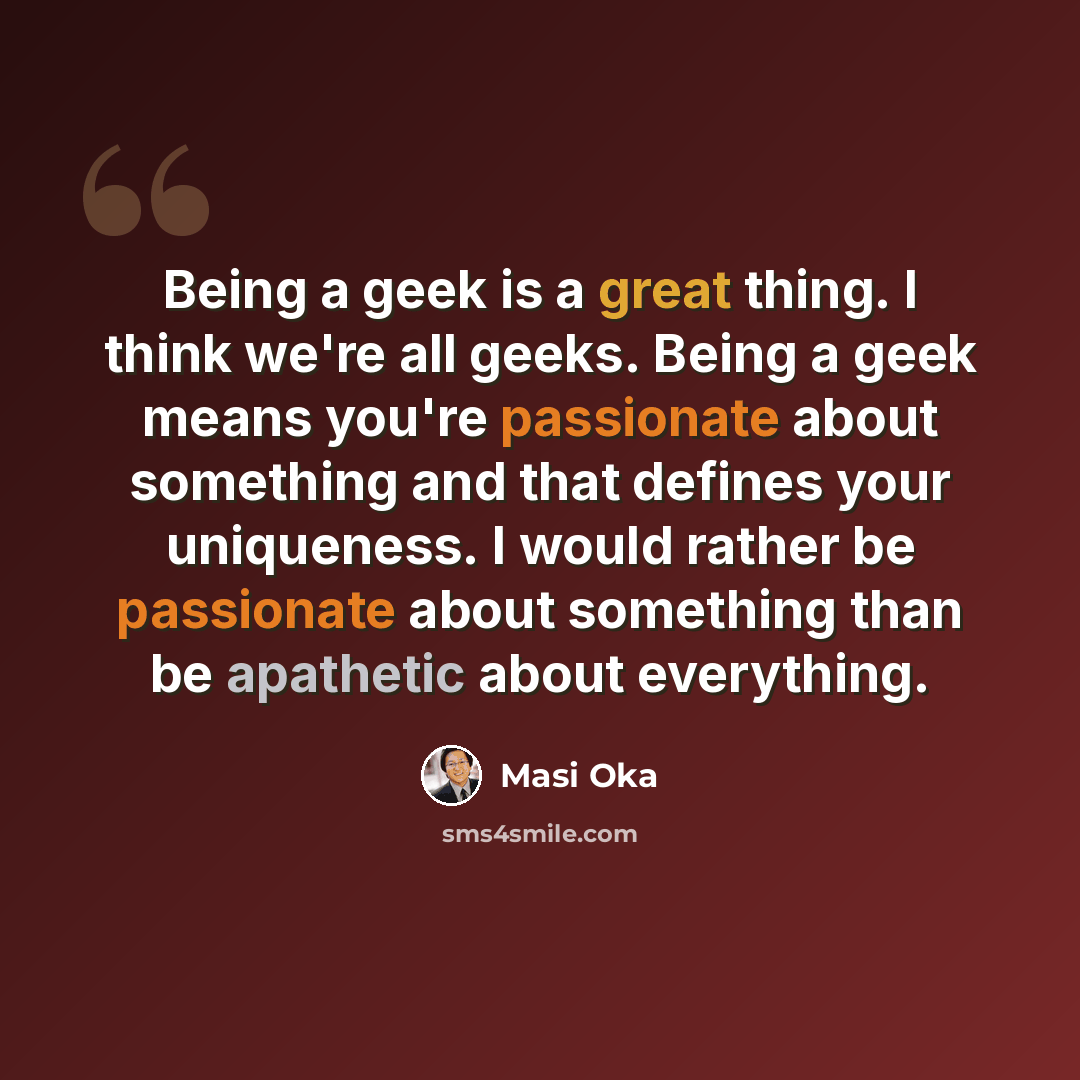 “Being a geek is a great thing. I think we're all geeks. Being a geek means you're passionate about something and that defines your uniqueness. I would rather be passionate about something than be apathetic about everything.” quote by Masi Oka