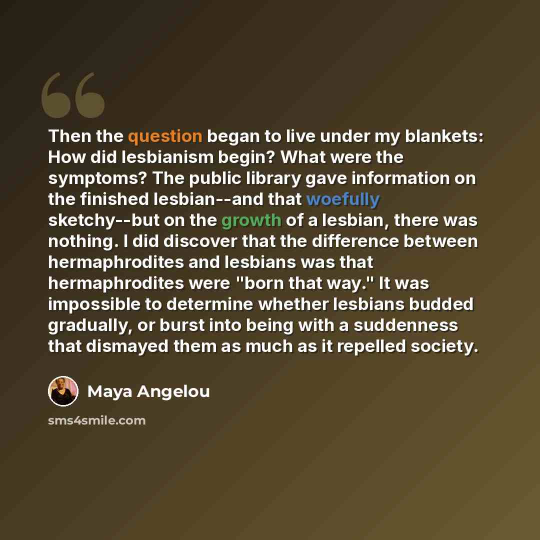 “Then the question began to live under my blankets: How did lesbianism begin? What were the symptoms? The public library gave information on the finished lesbian--and that woefully sketchy--but on the growth of a lesbian, there was nothing. I did discover that the difference between hermaphrodites…” quote by Maya Angelou