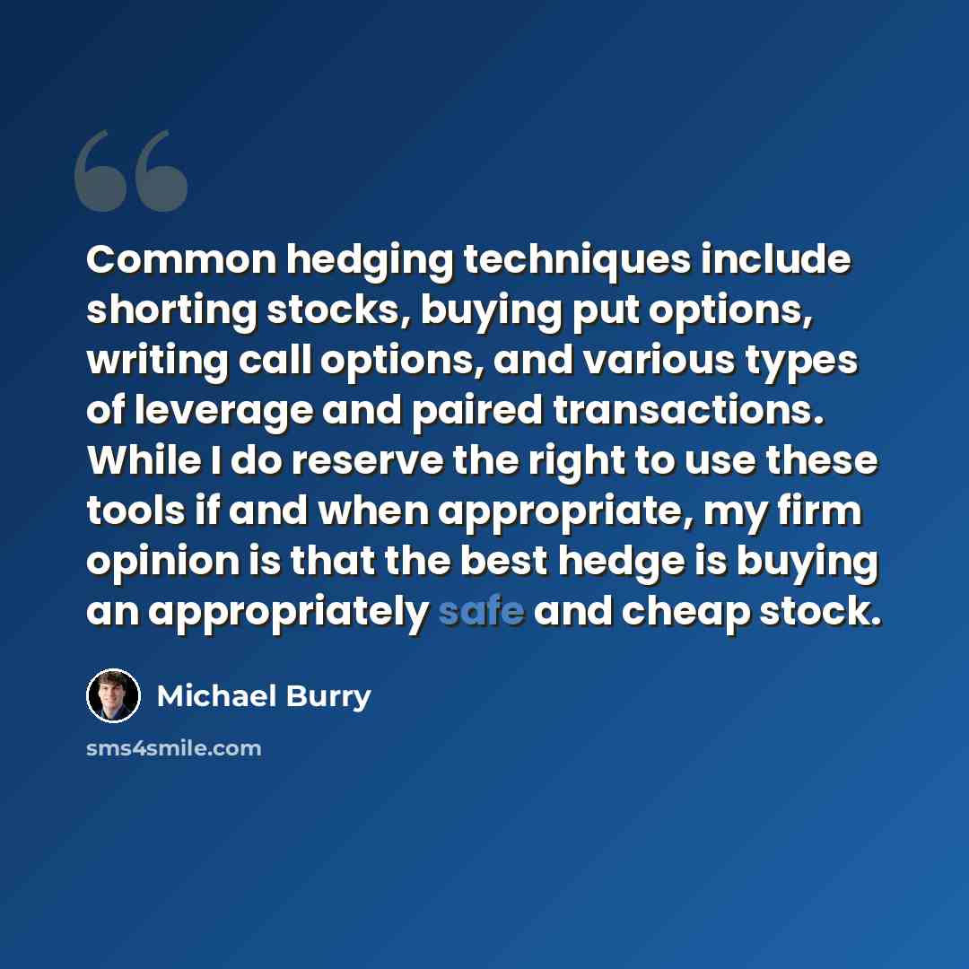 “Common hedging techniques include shorting stocks, buying put options, writing call options, and various types of leverage and paired transactions. While I do reserve the right to use these tools if and when appropriate, my firm opinion is that the best hedge is buying an appropriately safe and…” quote by Michael Burry