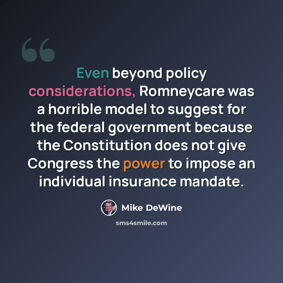 “Even beyond policy considerations, Romneycare was a horrible model to suggest for the federal government because the Constitution does not give Congress the power to impose an individual insurance mandate.” quote by Mike DeWine