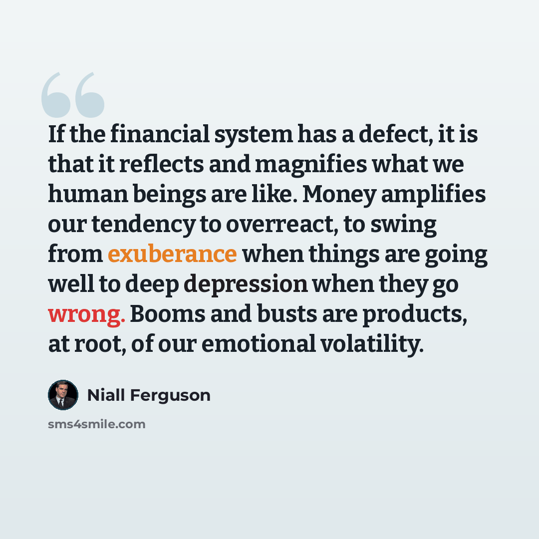 “If the financial system has a defect, it is that it reflects and magnifies what we human beings are like. Money amplifies our tendency to overreact, to swing from exuberance when things are going well to deep depression when they go wrong. Booms and busts are products, at root, of our emotional…” quote by Niall Ferguson