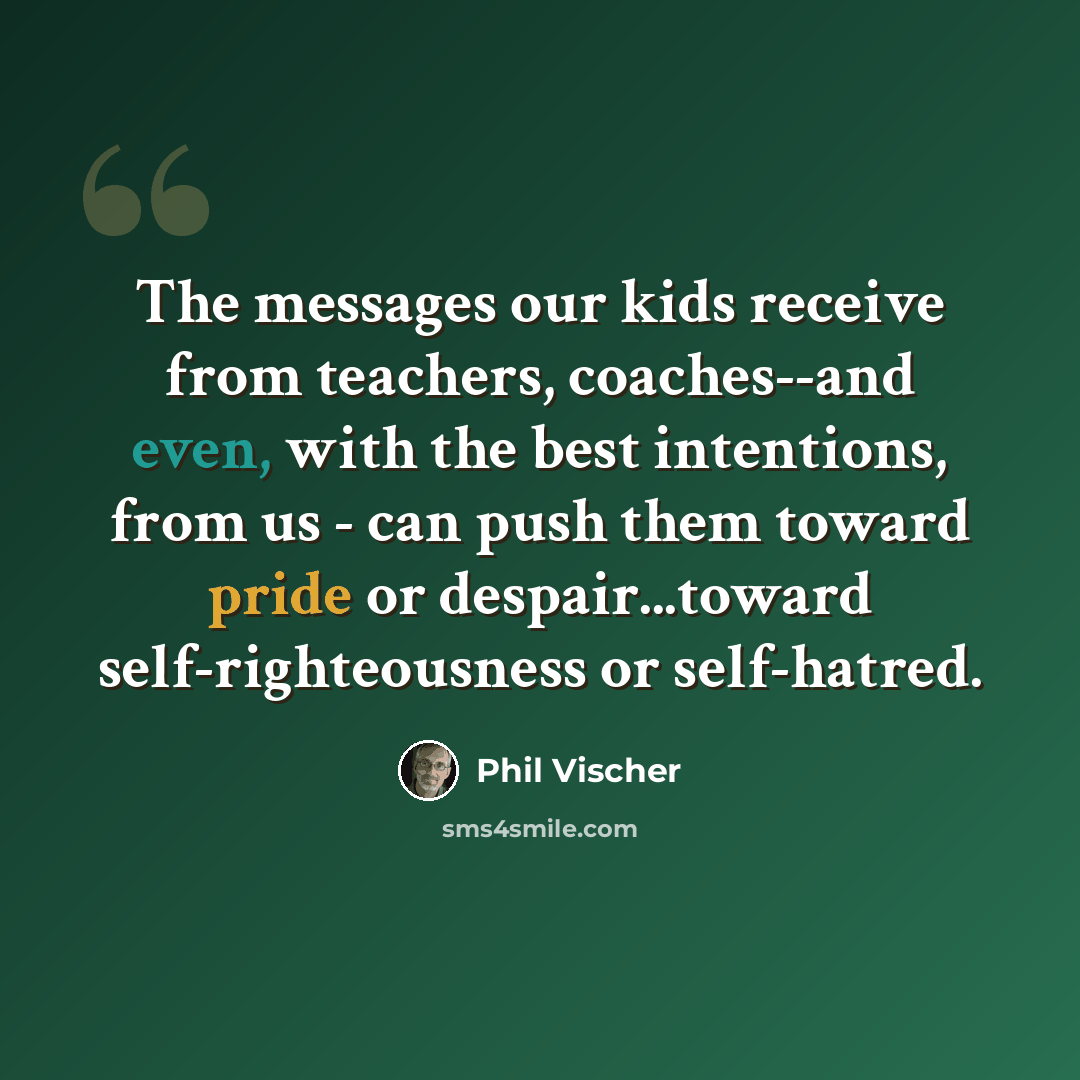 “The messages our kids receive from teachers, coaches--and even, with the best intentions, from us - can push them toward pride or despair...toward self-righteousness or self-hatred.” quote by Phil Vischer