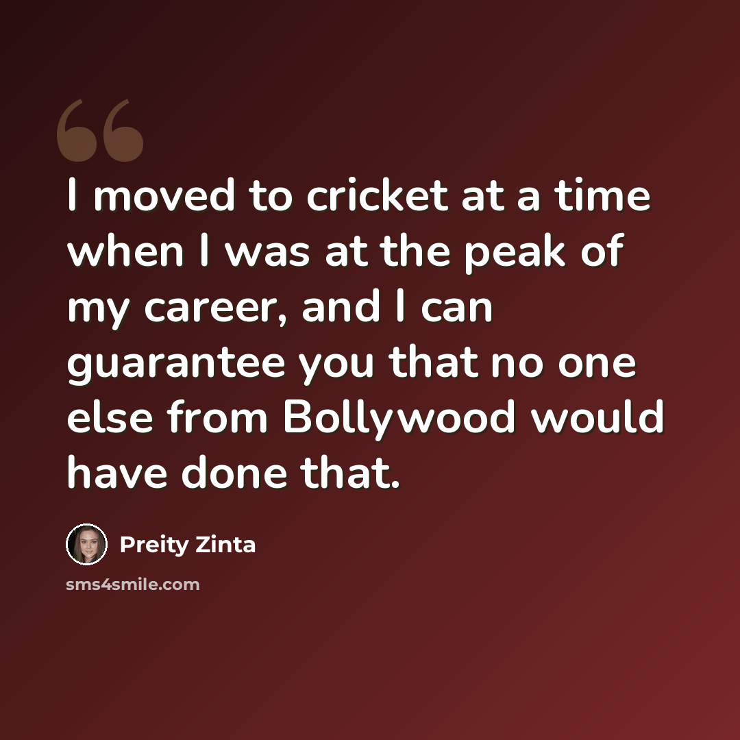 “I moved to cricket at a time when I was at the peak of my career, and I can guarantee you that no one else from Bollywood would have done that.” quote by Preity Zinta