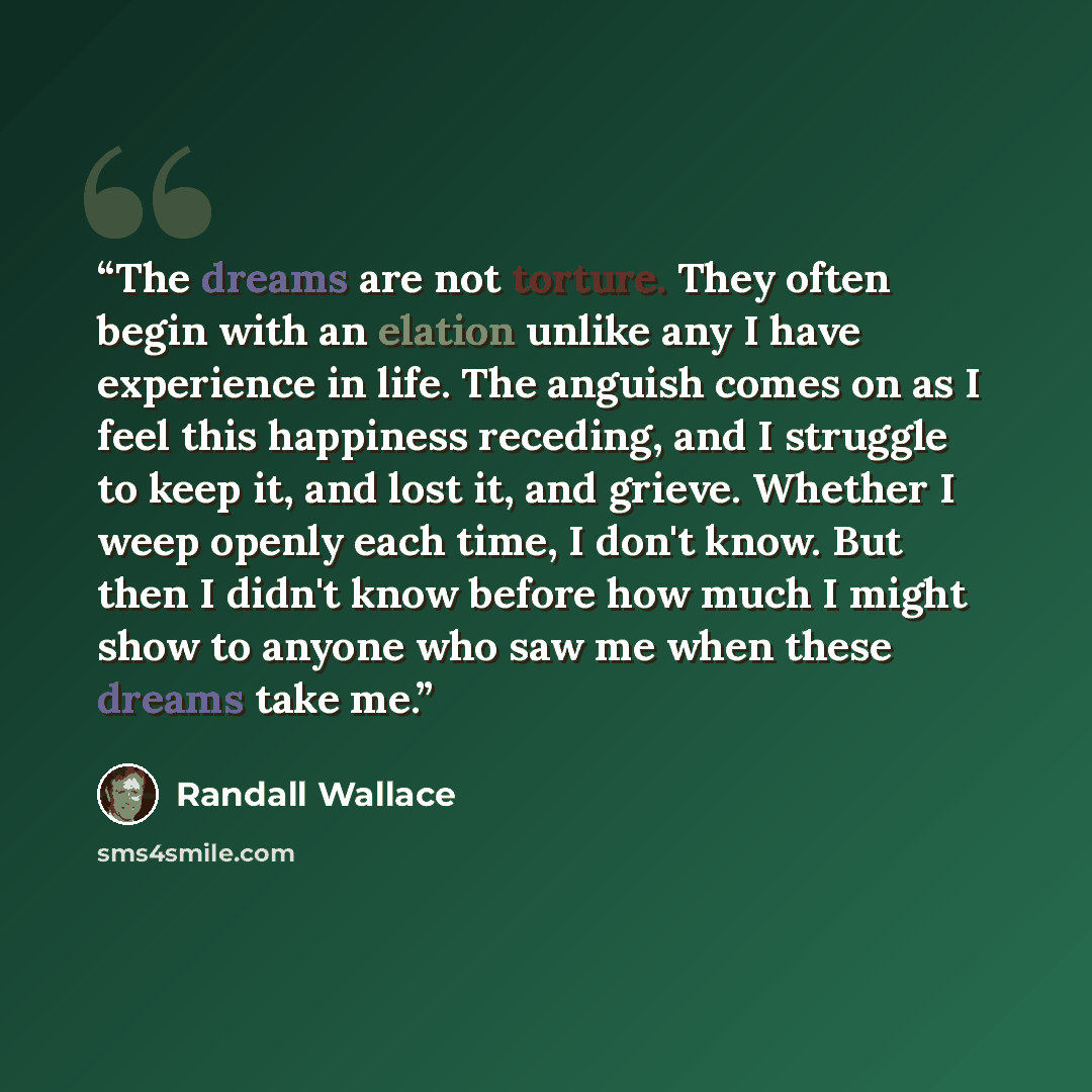 “The dreams are not torture. They often begin with an elation unlike any I have experience in life. The anguish comes on as I feel this happiness receding, and I struggle to keep it, and lost it, and grieve. Whether I weep openly each time, I don't know. But then I didn't know before how much I…” quote by Randall Wallace