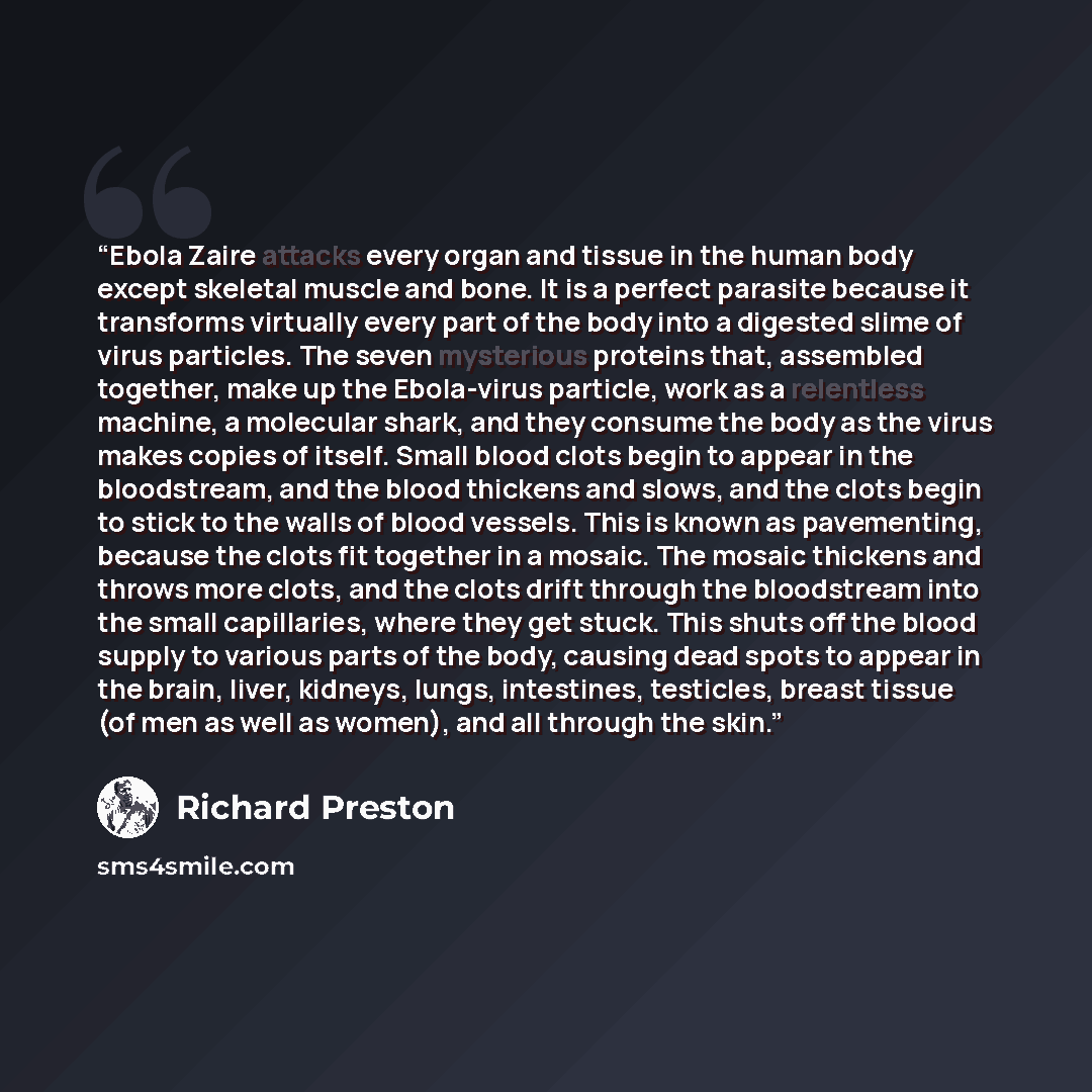 “Ebola Zaire attacks every organ and tissue in the human body except skeletal muscle and bone. It is a perfect parasite because it transforms virtually every part of the body into a digested slime of virus particles. The seven mysterious proteins that, assembled together, make up the Ebola-virus…” quote by Richard Preston