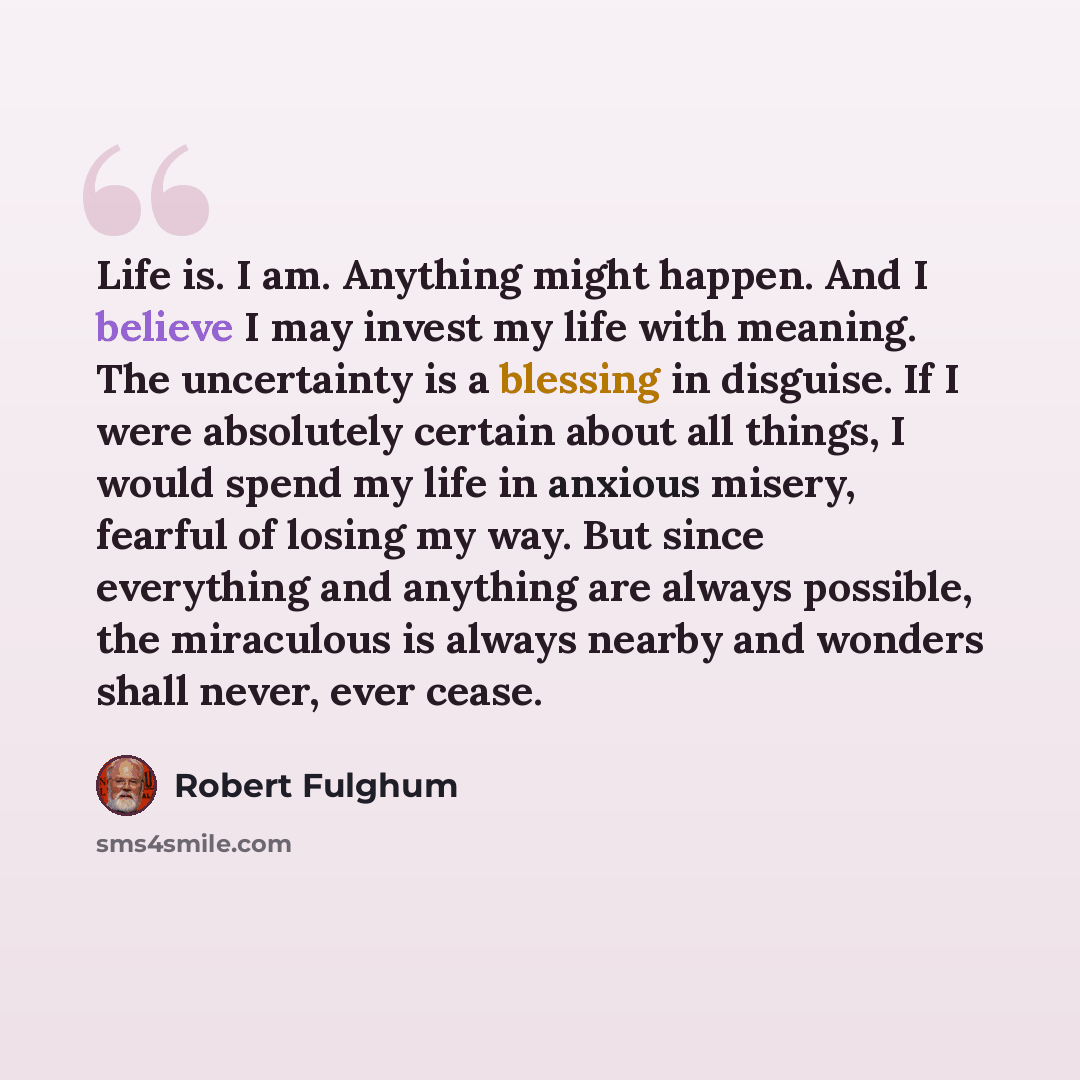 “Life is. I am. Anything might happen. And I believe I may invest my life with meaning. The uncertainty is a blessing in disguise. If I were absolutely certain about all things, I would spend my life in anxious misery, fearful of losing my way. But since everything and anything are always possible…” quote by Robert Fulghum