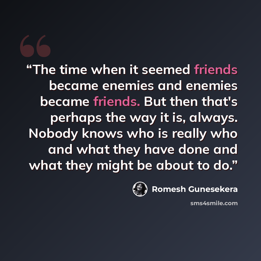 “The time when it seemed friends became enemies and enemies became friends. But then that's perhaps the way it is, always. Nobody knows who is really who and what they have done and what they might be about to do.” quote by Romesh Gunesekera