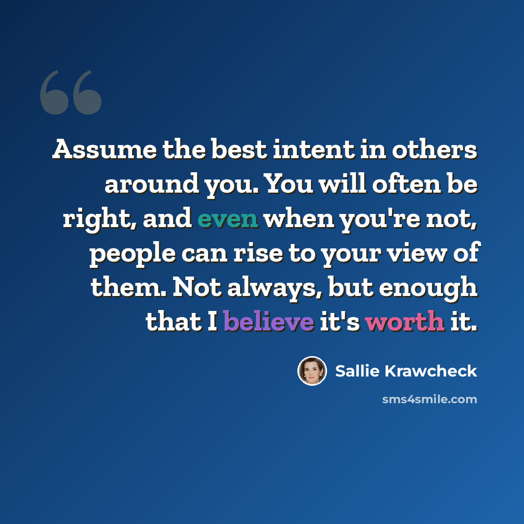 “Assume the best intent in others around you. You will often be right, and even when you're not, people can rise to your view of them. Not always, but enough that I believe it's worth it.” quote by Sallie Krawcheck