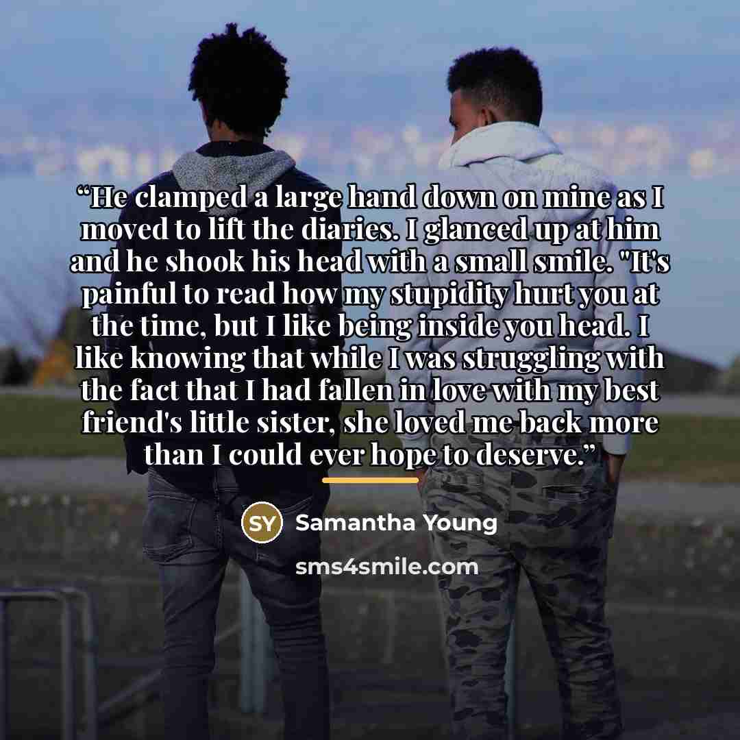 “He clamped a large hand down on mine as I moved to lift the diaries. I glanced up at him and he shook his head with a small smile. "It's painful to read how my stupidity hurt you at the time, but I like being inside you head. I like knowing that while I was struggling with the fact that I had…” quote by Samantha Young