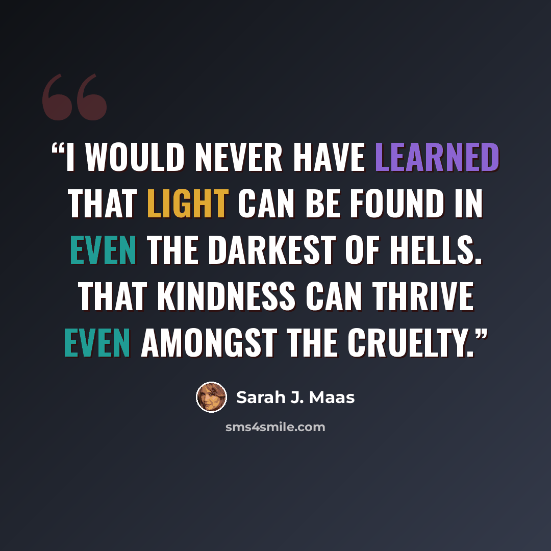 “I would never have learned that light can be found in even the darkest of hells. That kindness can thrive even amongst the cruelty.” quote by Sarah J. Maas