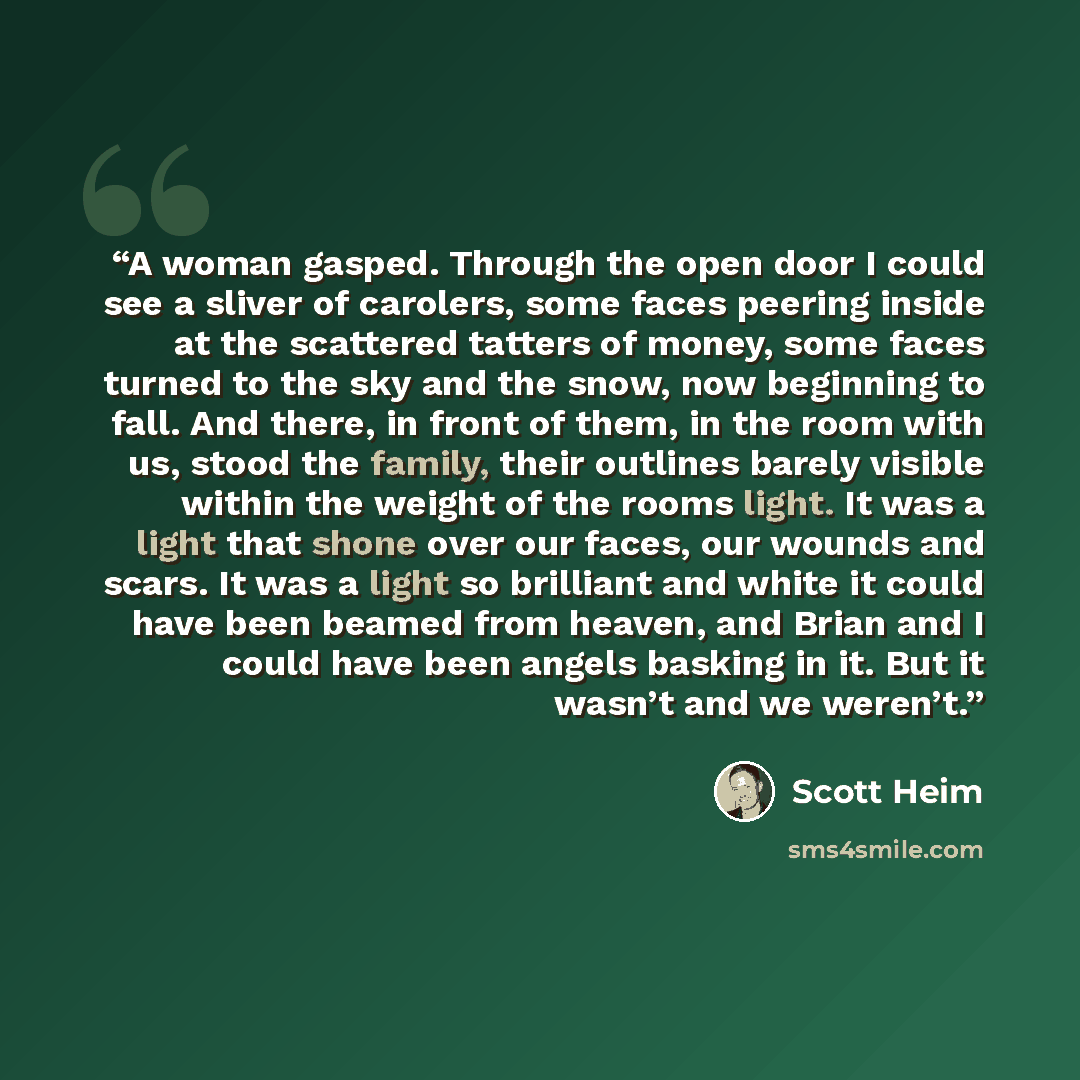 “A woman gasped. Through the open door I could see a sliver of carolers, some faces peering inside at the scattered tatters of money, some faces turned to the sky and the snow, now beginning to fall. And there, in front of them, in the room with us, stood the family, their outlines barely visible…” quote by Scott Heim