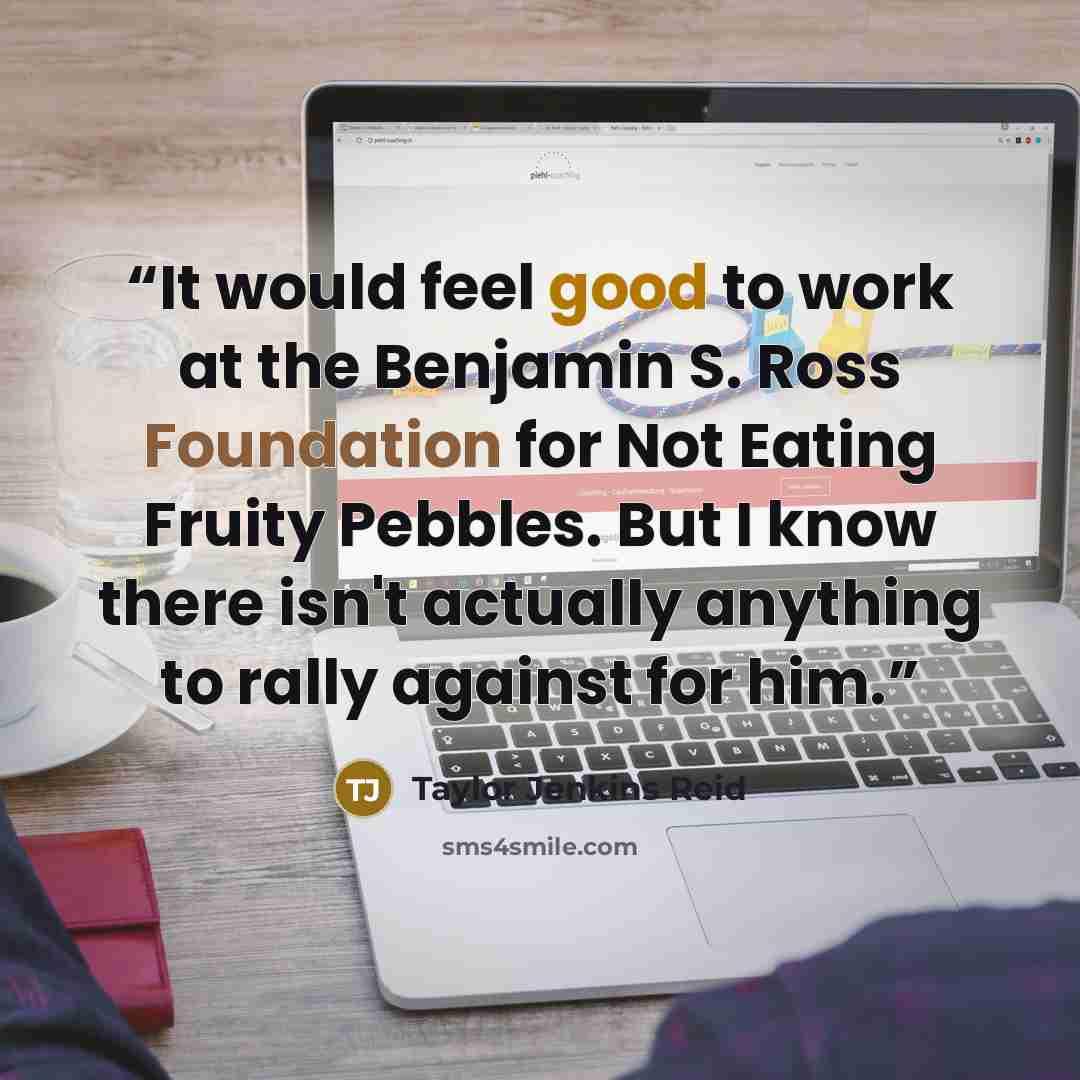 “It would feel good to work at the Benjamin S. Ross Foundation for Not Eating Fruity Pebbles. But I know there isn't actually anything to rally against for him.” quote by Taylor Jenkins Reid