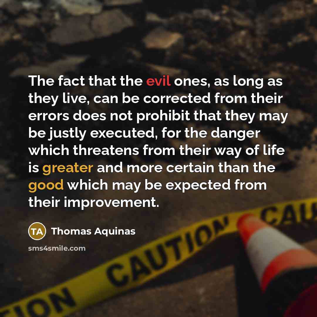 “The fact that the evil ones, as long as they live, can be corrected from their errors does not prohibit that they may be justly executed, for the danger which threatens from their way of life is greater and more certain than the good which may be expected from their improvement.” quote by Thomas Aquinas
