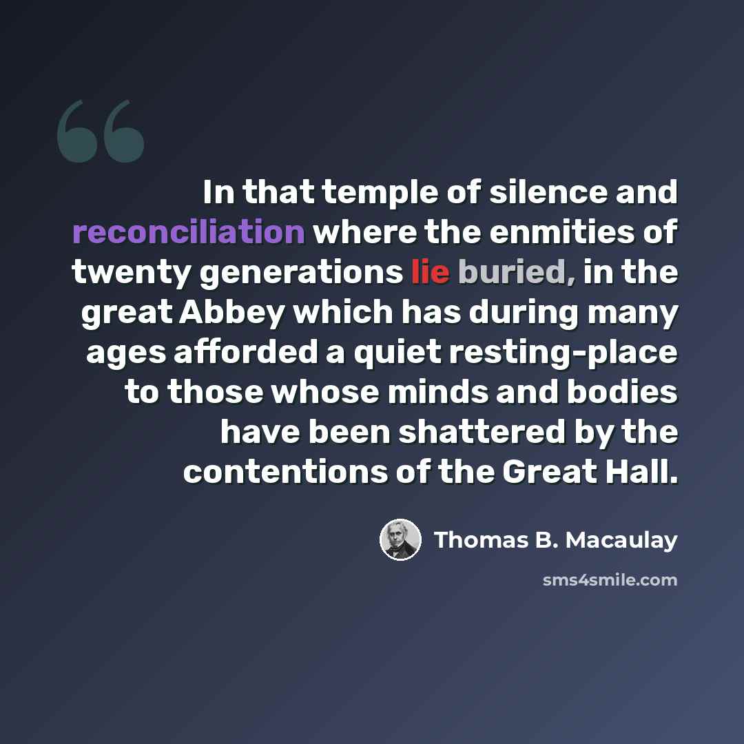 “In that temple of silence and reconciliation where the enmities of twenty generations lie buried, in the great Abbey which has during many ages afforded a quiet resting-place to those whose minds and bodies have been shattered by the contentions of the Great Hall.” quote by Thomas B. Macaulay
