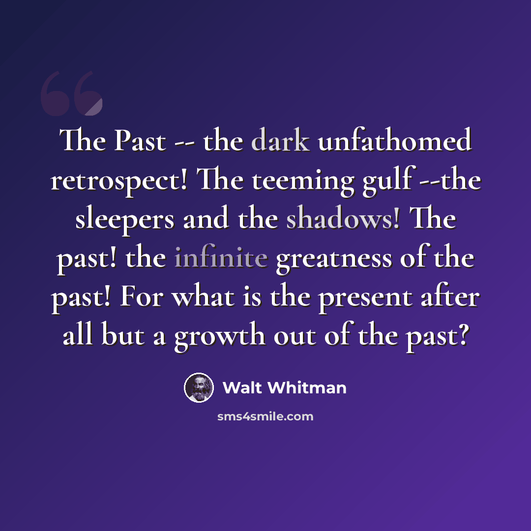 “The Past -- the dark unfathomed retrospect! The teeming gulf --the sleepers and the shadows! The past! the infinite greatness of the past! For what is the present after all but a growth out of the past?” quote by Walt Whitman
