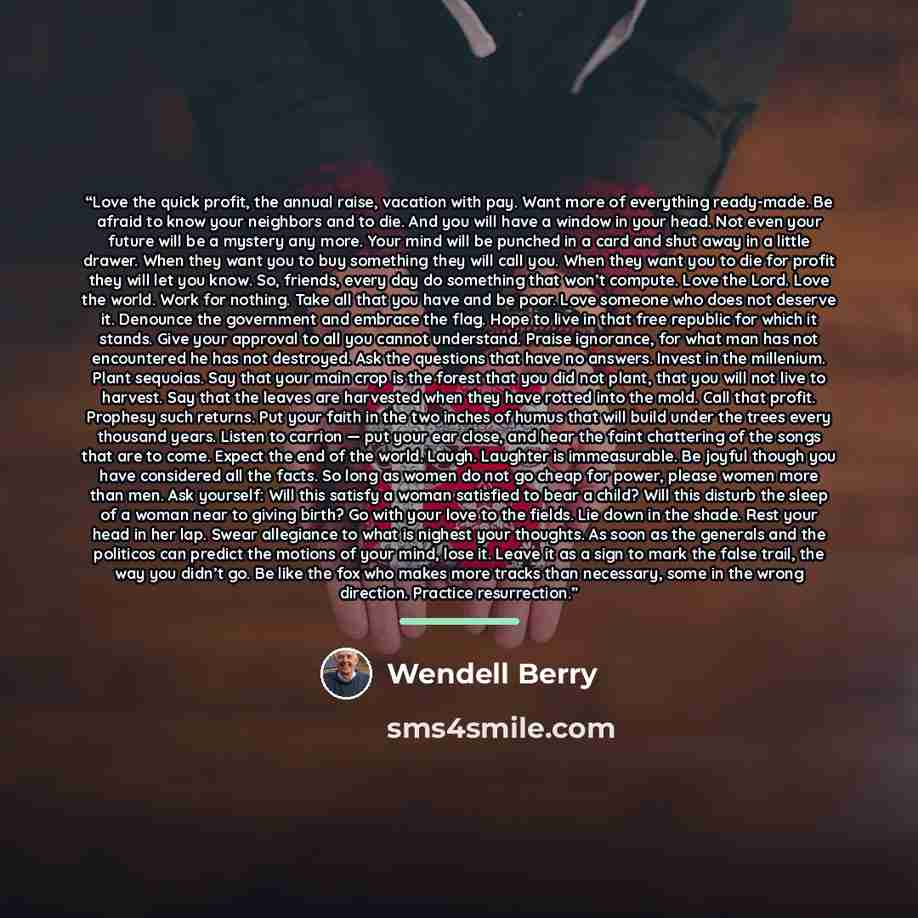 “Love the quick profit, the annual raise, vacation with pay. Want more of everything ready-made. Be afraid to know your neighbors and to die. And you will have a window in your head. Not even your future will be a mystery any more. Your mind will be punched in a card and shut away in a little…” quote by Wendell Berry