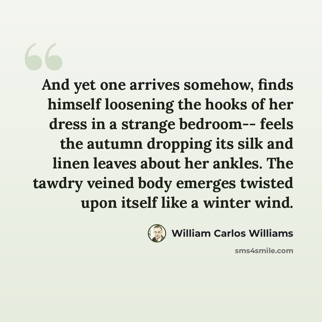 “And yet one arrives somehow, finds himself loosening the hooks of her dress in a strange bedroom-- feels the autumn dropping its silk and linen leaves about her ankles. The tawdry veined body emerges twisted upon itself like a winter wind.” quote by William Carlos Williams