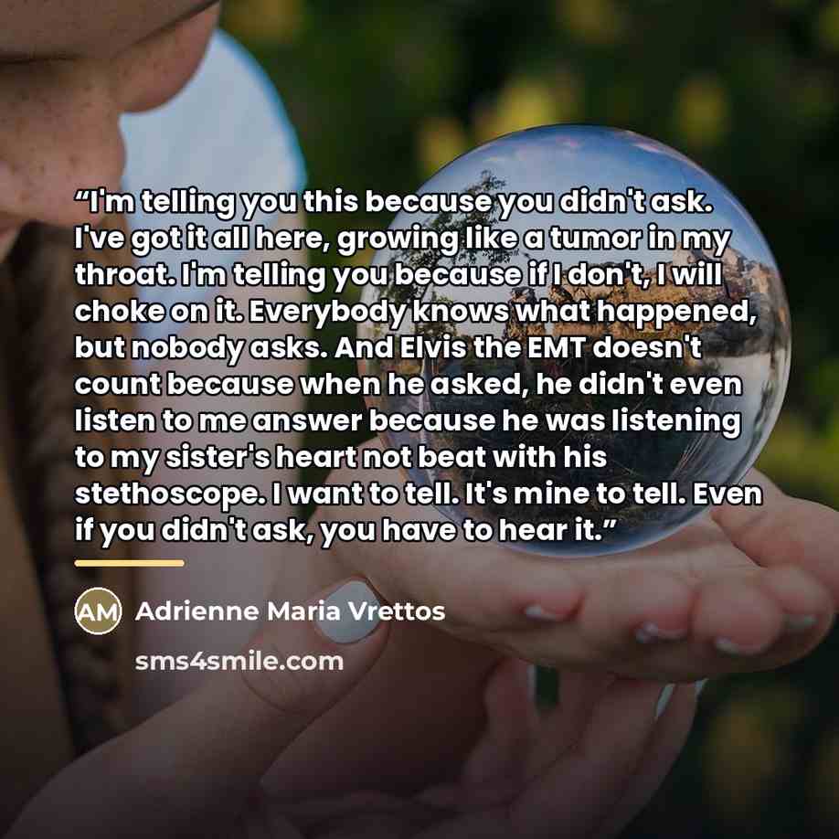 “I'm telling you this because you didn't ask. I've got it all here, growing like a tumor in my throat. I'm telling you because if I don't, I will choke on it. Everybody knows what happened, but nobody asks. And Elvis the EMT doesn't count because when he asked, he didn't even listen to me answer…” quote by Adrienne Maria Vrettos