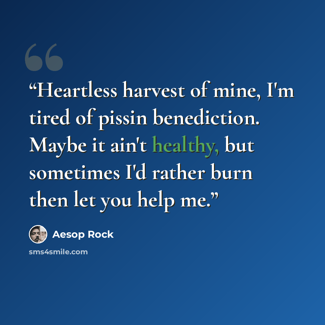 “Heartless harvest of mine, I'm tired of pissin benediction. Maybe it ain't healthy, but sometimes I'd rather burn then let you help me.” quote by Aesop Rock
