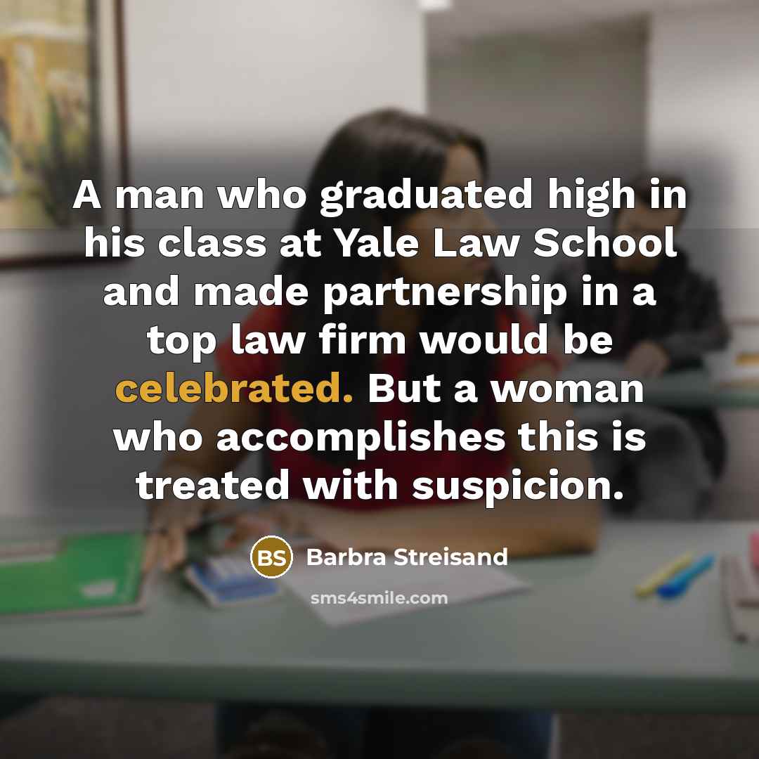 “A man who graduated high in his class at Yale Law School and made partnership in a top law firm would be celebrated. But a woman who accomplishes this is treated with suspicion.” quote by Barbra Streisand