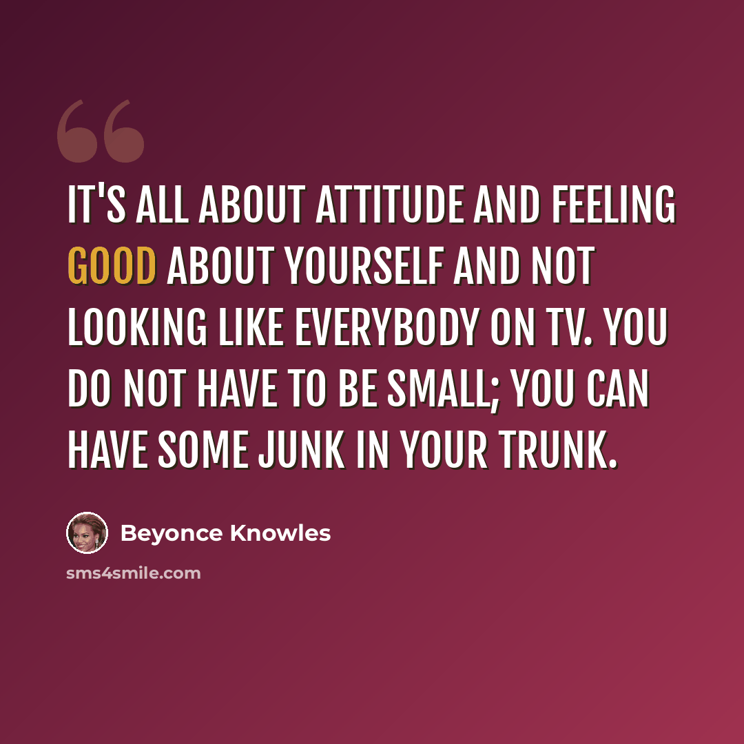 “It's all about attitude and feeling good about yourself and not looking like everybody on TV. You do not have to be small; you can have some junk in your trunk.” quote by Beyonce Knowles