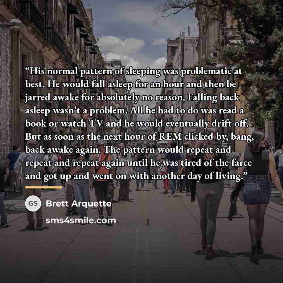 “His normal pattern of sleeping was problematic at best. He would fall asleep for an hour and then be jarred awake for absolutely no reason. Falling back asleep wasn’t a problem. All he had to do was read a book or watch TV and he would eventually drift off. But as soon as the next hour of REM…” quote by Brett Arquette