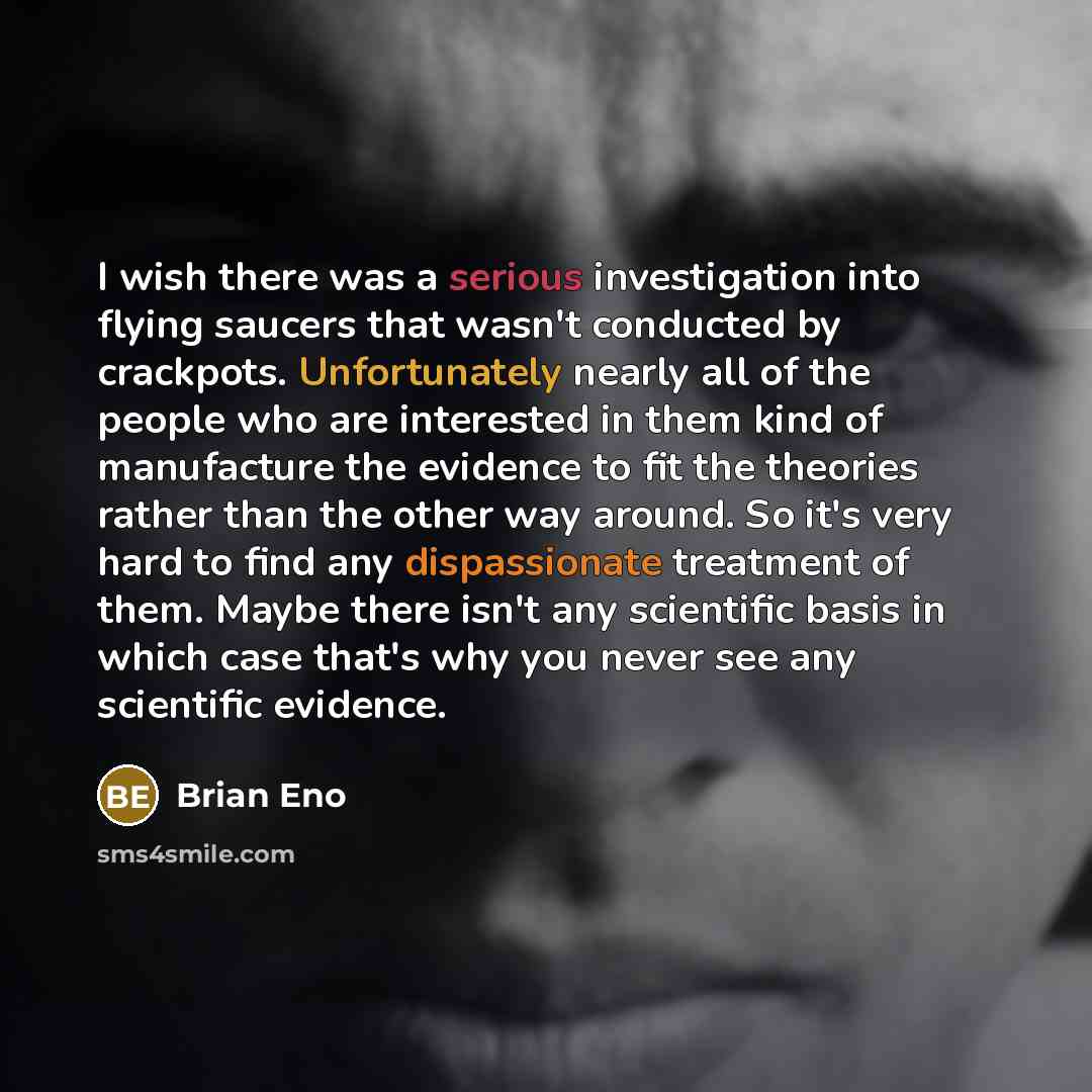 “I wish there was a serious investigation into flying saucers that wasn't conducted by crackpots. Unfortunately nearly all of the people who are interested in them kind of manufacture the evidence to fit the theories rather than the other way around. So it's very hard to find any dispassionate…” quote by Brian Eno