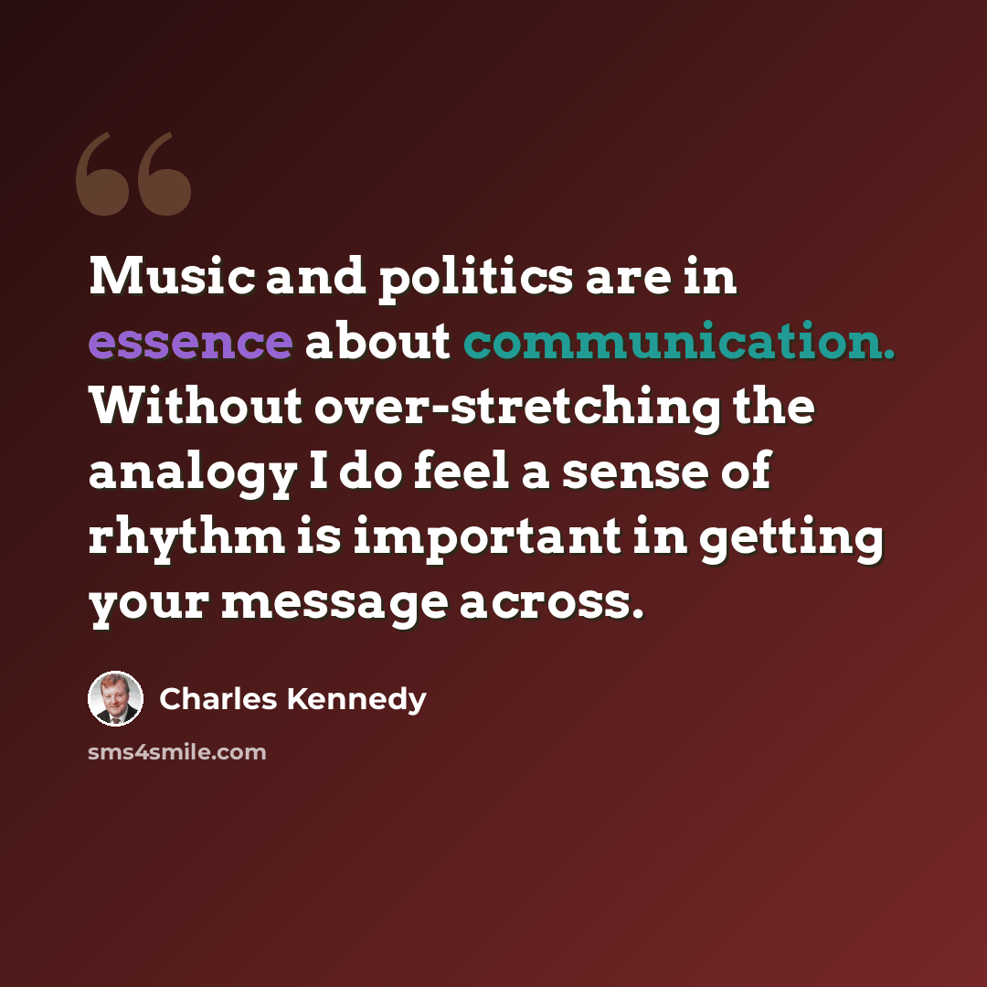 “Music and politics are in essence about communication. Without over-stretching the analogy I do feel a sense of rhythm is important in getting your message across.” quote by Charles Kennedy