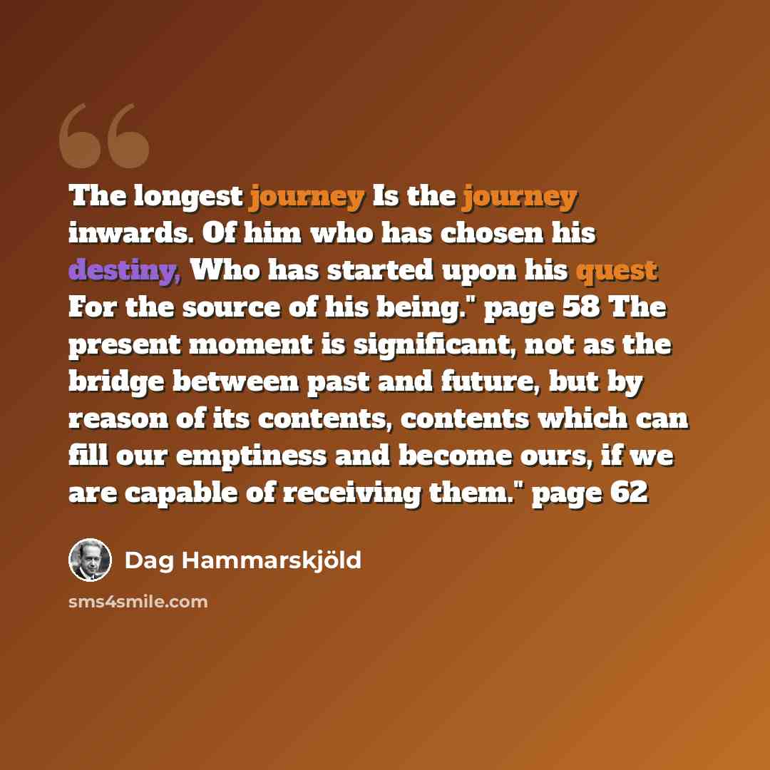 “The longest journey Is the journey inwards. Of him who has chosen his destiny, Who has started upon his quest For the source of his being." page 58 The present moment is significant, not as the bridge between past and future, but by reason of its contents, contents which can fill our emptiness and…” quote by Dag Hammarskjold