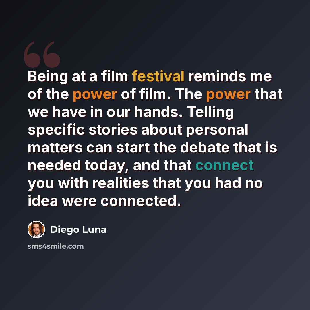 “Being at a film festival reminds me of the power of film. The power that we have in our hands. Telling specific stories about personal matters can start the debate that is needed today, and that connect you with realities that you had no idea were connected.” quote by Diego Luna