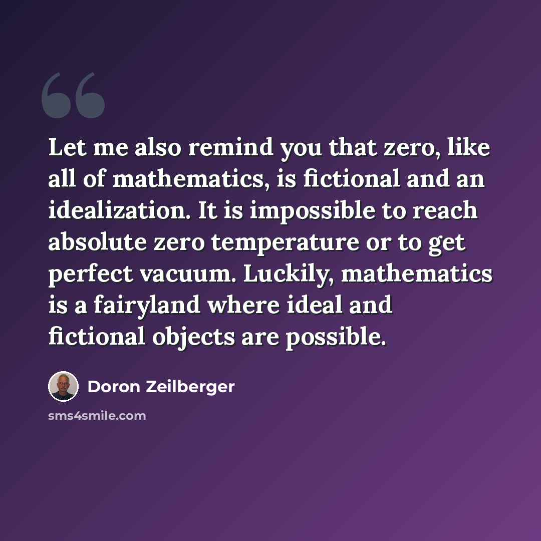 “Let me also remind you that zero, like all of mathematics, is fictional and an idealization. It is impossible to reach absolute zero temperature or to get perfect vacuum. Luckily, mathematics is a fairyland where ideal and fictional objects are possible.” quote by Doron Zeilberger