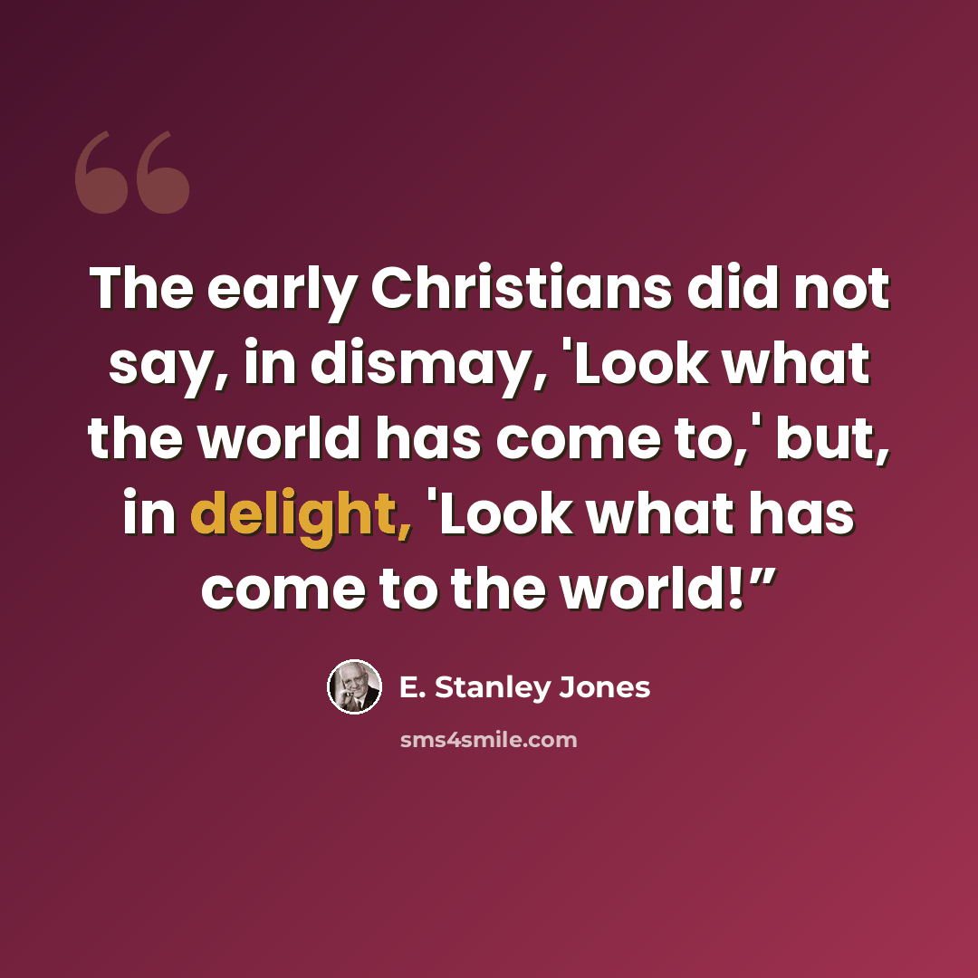 “The early Christians did not say, in dismay, 'Look what the world has come to,' but, in delight, 'Look what has come to the world!”” quote by E. Stanley Jones