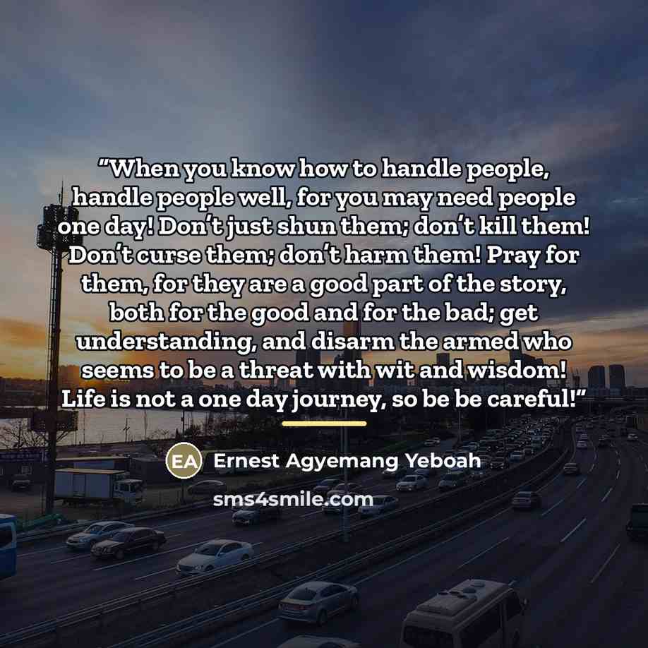 “When you know how to handle people, handle people well, for you may need people one day! Don’t just shun them; don’t kill them! Don’t curse them; don’t harm them! Pray for them, for they are a good part of the story, both for the good and for the bad; get understanding, and disarm the armed who…” quote by Ernest Agyemang Yeboah
