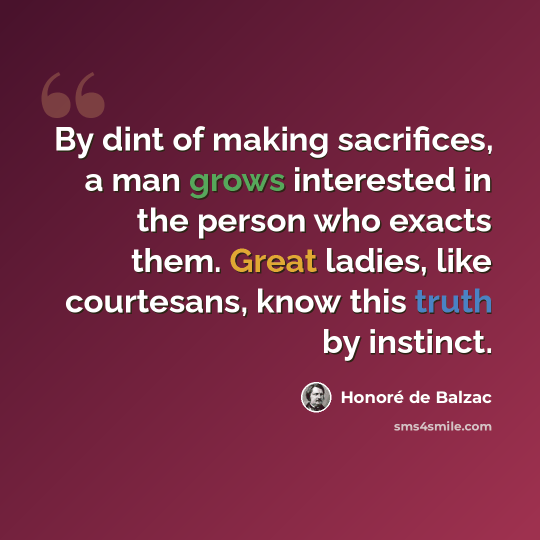 “By dint of making sacrifices, a man grows interested in the person who exacts them. Great ladies, like courtesans, know this truth by instinct.” quote by Honore de Balzac