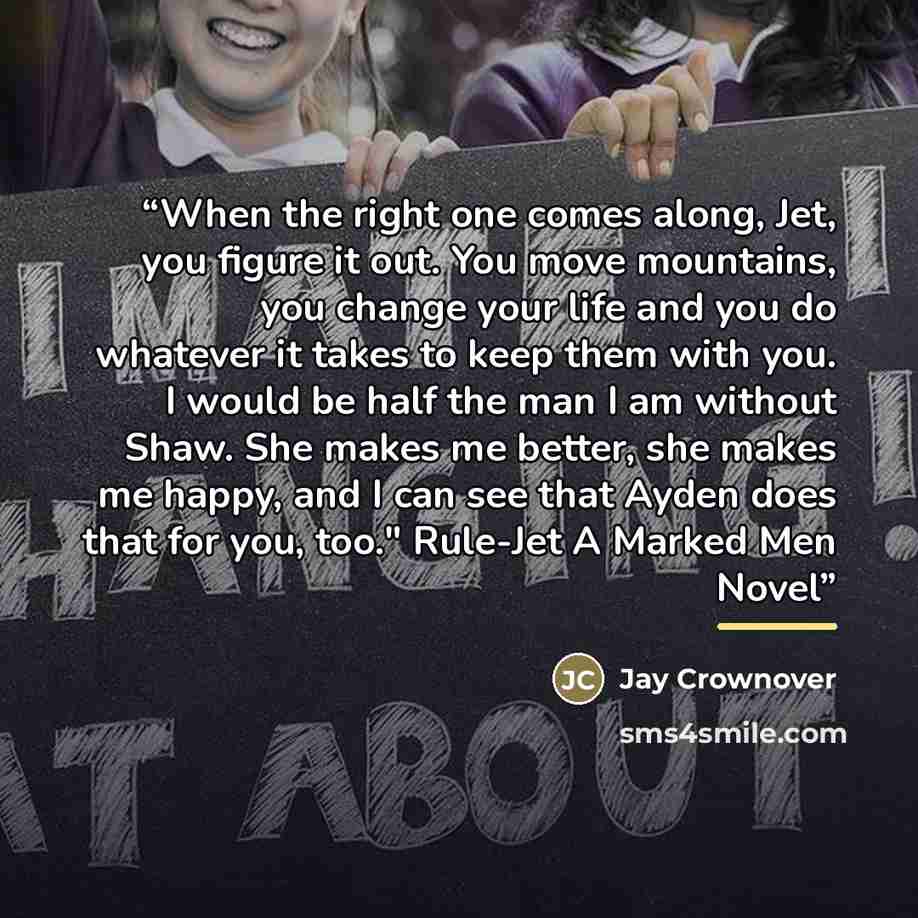 “When the right one comes along, Jet, you figure it out. You move mountains, you change your life and you do whatever it takes to keep them with you. I would be half the man I am without Shaw. She makes me better, she makes me happy, and I can see that Ayden does that for you, too." Rule-Jet A…” quote by Jay Crownover