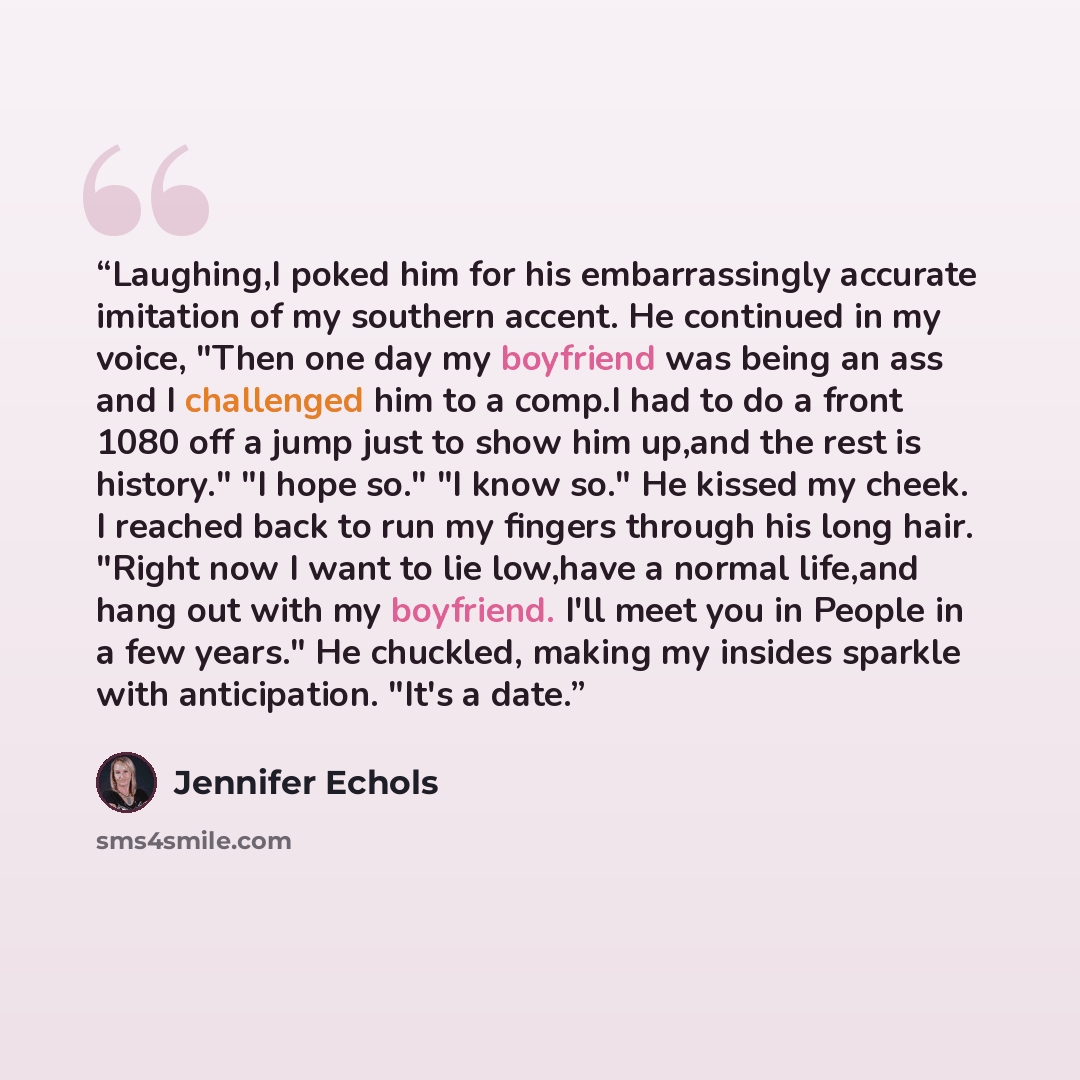 “Laughing,I poked him for his embarrassingly accurate imitation of my southern accent. He continued in my voice, "Then one day my boyfriend was being an ass and I challenged him to a comp.I had to do a front 1080 off a jump just to show him up,and the rest is history." "I hope so." "I know so." He…” quote by Jennifer Echols