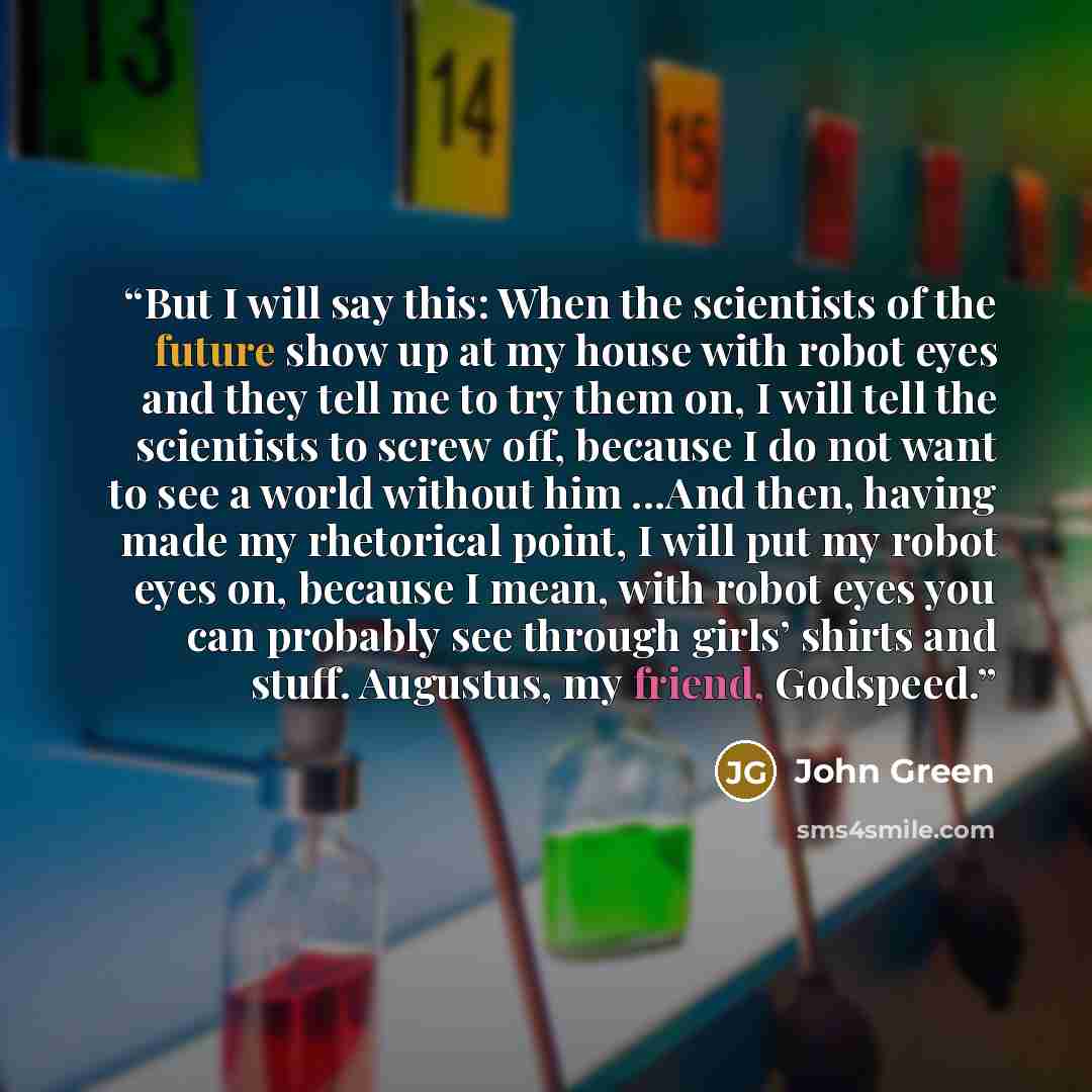 “But I will say this: When the scientists of the future show up at my house with robot eyes and they tell me to try them on, I will tell the scientists to screw off, because I do not want to see a world without him ...And then, having made my rhetorical point, I will put my robot eyes on, because I…” quote by John Green