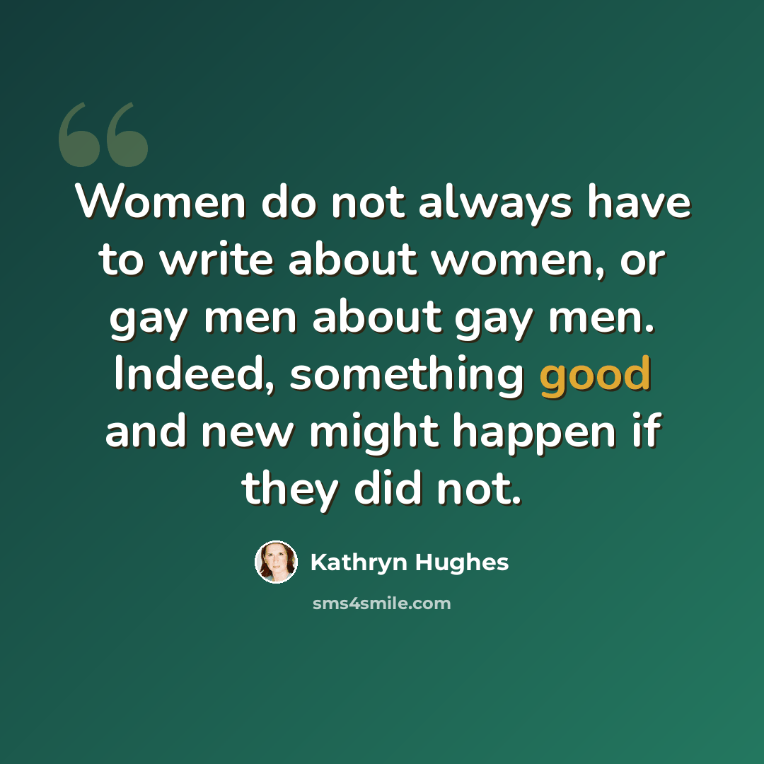 “Women do not always have to write about women, or gay men about gay men. Indeed, something good and new might happen if they did not.” quote by Kathryn Hughes