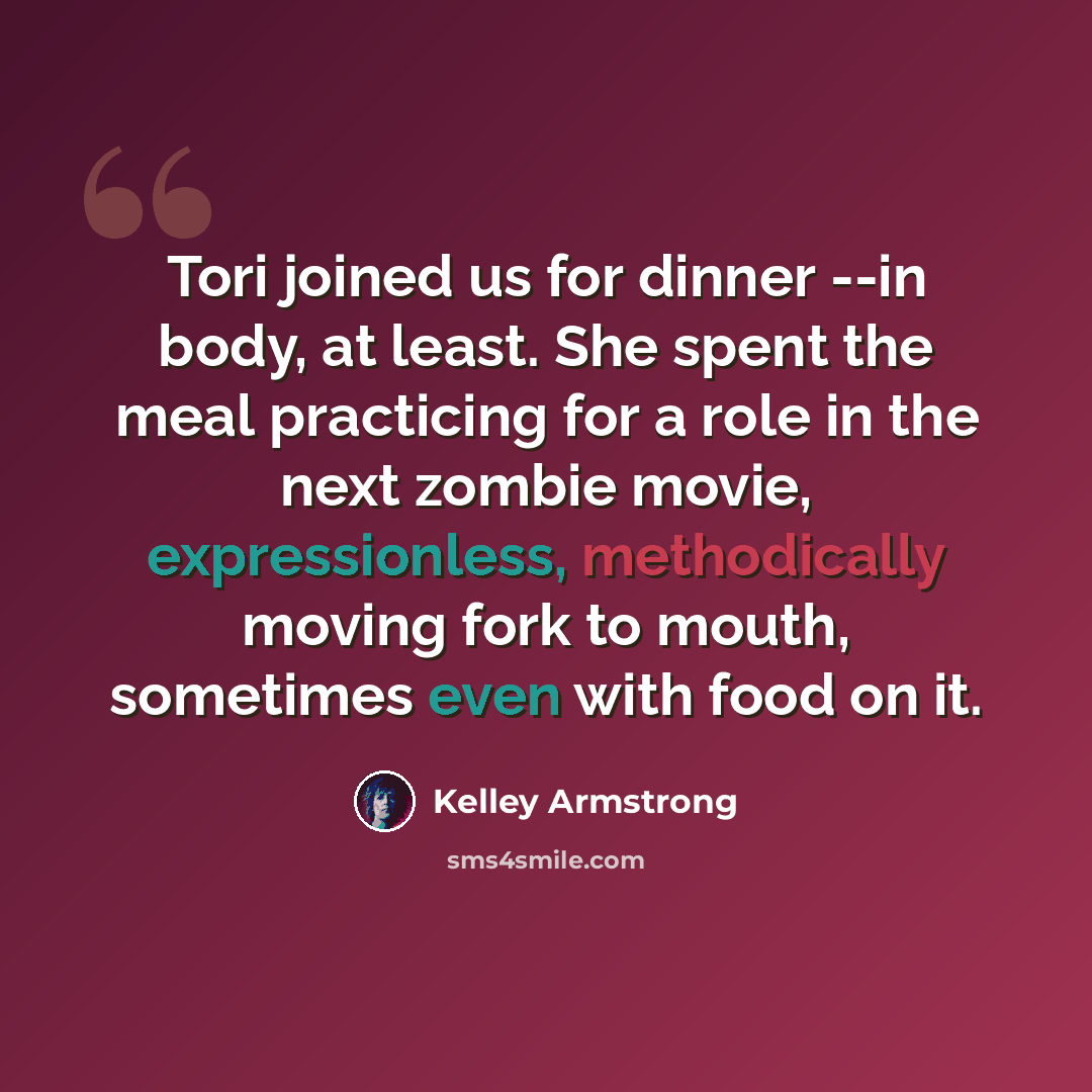“Tori joined us for dinner --in body, at least. She spent the meal practicing for a role in the next zombie movie, expressionless, methodically moving fork to mouth, sometimes even with food on it.” quote by Kelley Armstrong