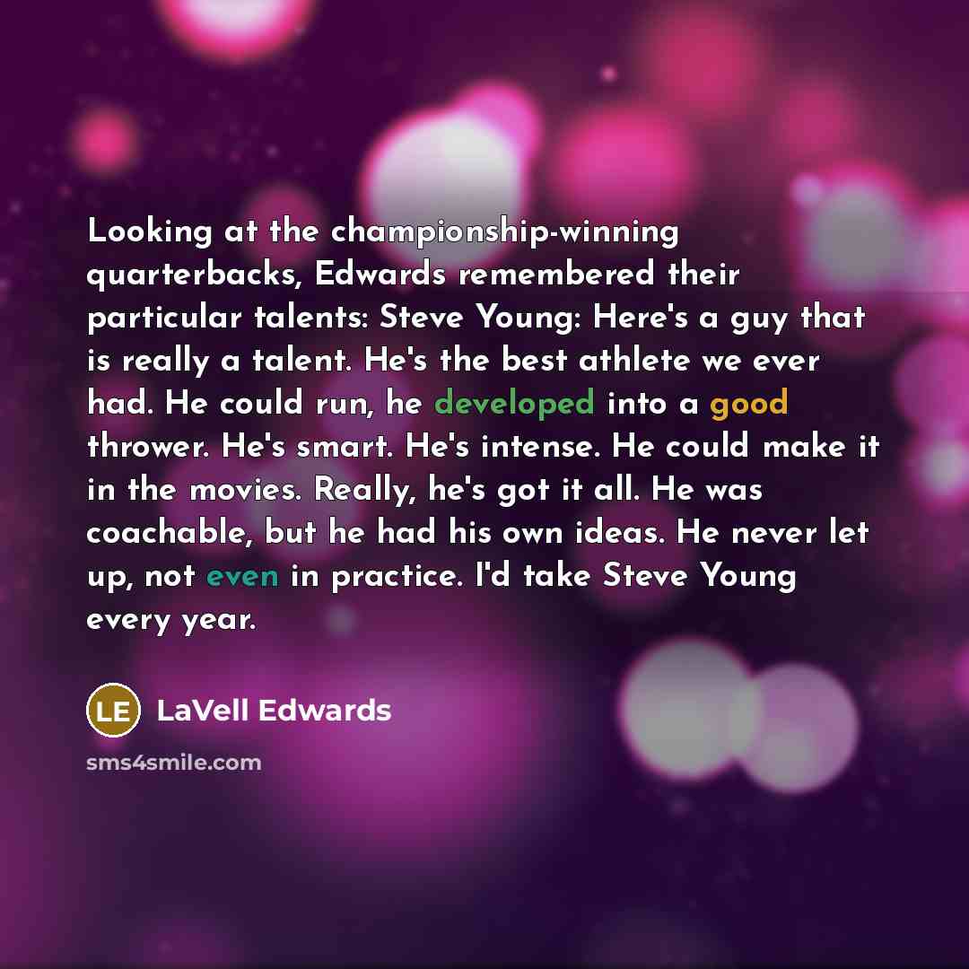 “Looking at the championship-winning quarterbacks, Edwards remembered their particular talents: Steve Young: Here's a guy that is really a talent. He's the best athlete we ever had. He could run, he developed into a good thrower. He's smart. He's intense. He could make it in the movies. Really…” quote by LaVell Edwards